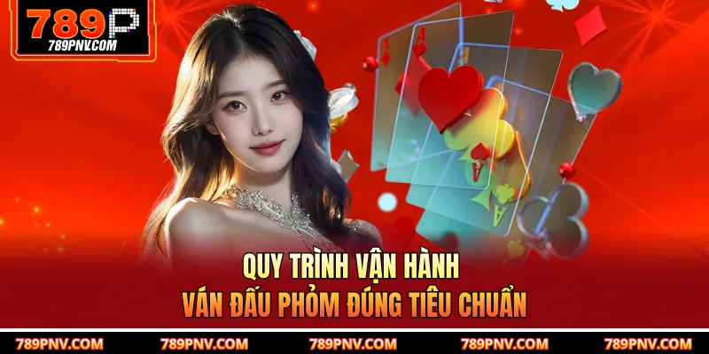 Quy trình vận hành ván đấu phỏm đúng tiêu chuẩn